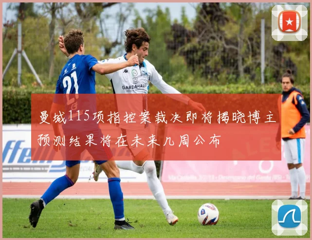 曼城115项指控案裁决即将揭晓博主预测结果将在未来几周公布