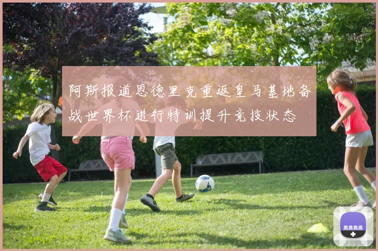 阿斯报道恩德里克重返皇马基地备战世界杯进行特训提升竞技状态