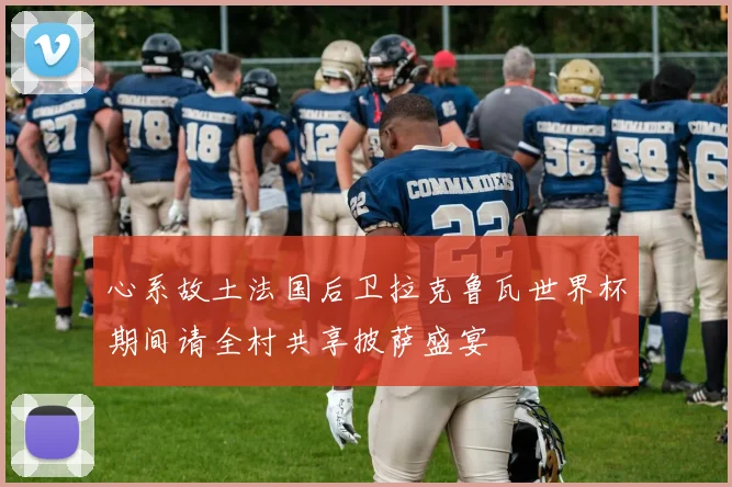 心系故土法国后卫拉克鲁瓦世界杯期间请全村共享披萨盛宴