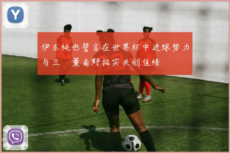 伊东纯也誓言在世界杯中进球努力与三笘薰南野拓实共创佳绩