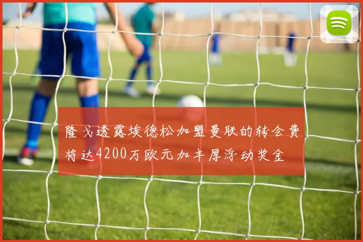 隆戈透露埃德松加盟曼联的转会费将达4200万欧元加丰厚浮动奖金