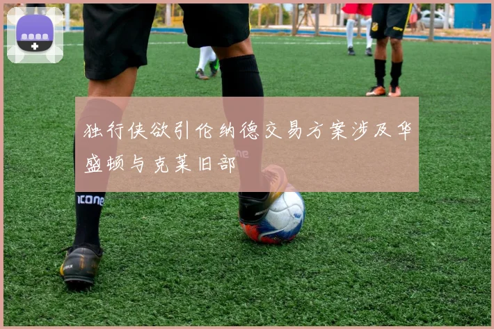独行侠欲引伦纳德交易方案涉及华盛顿与克莱旧部