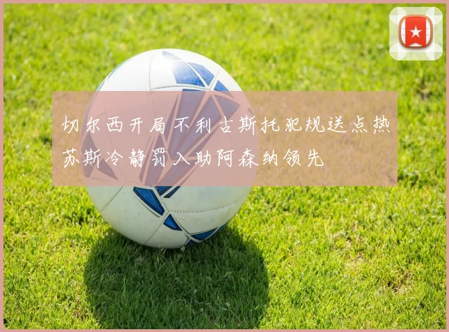 切尔西开局不利古斯托犯规送点热苏斯冷静罚入助阿森纳领先