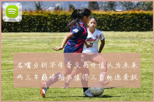 名嘴分析字母哥交易价值认为未来两三年巅峰期不值得三首轮选秀权
