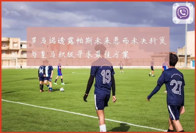 罗马诺透露帕斯未来悬而未决科莫与皇马积极寻求最佳方案