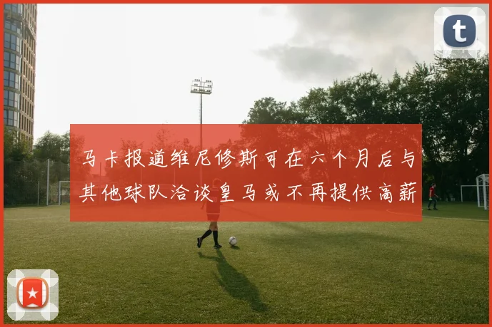 马卡报道维尼修斯可在六个月后与其他球队洽谈皇马或不再提供高薪合同