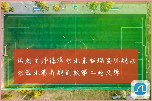 热刺主帅德泽尔比亲临现场观战切尔西比赛备战倒数第二轮交锋