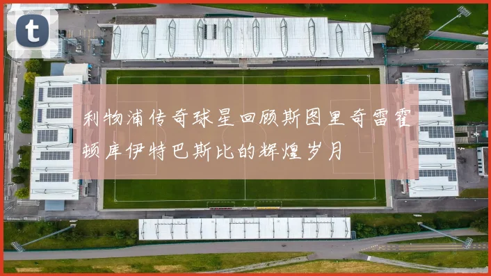 利物浦传奇球星回顾斯图里奇雷霍顿库伊特巴斯比的辉煌岁月