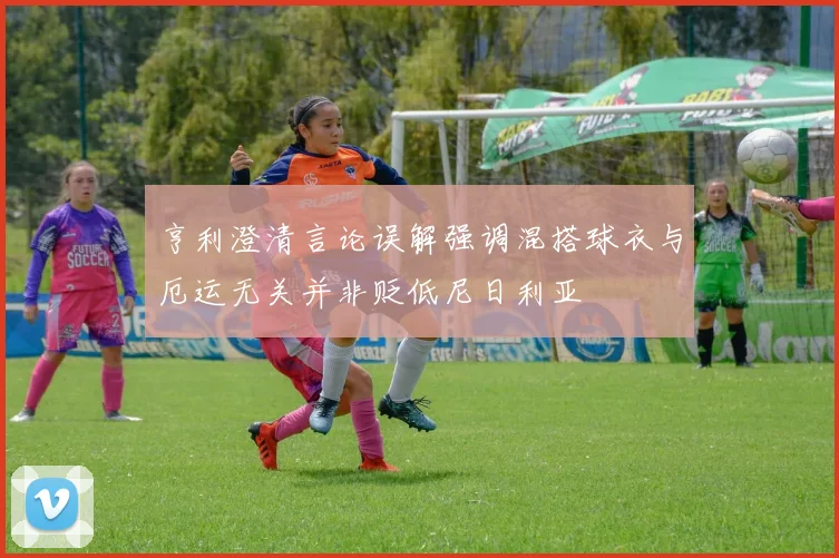 亨利澄清言论误解强调混搭球衣与厄运无关并非贬低尼日利亚